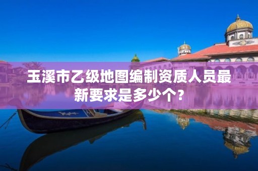 玉溪市乙级地图编制资质人员最新要求是多少个?