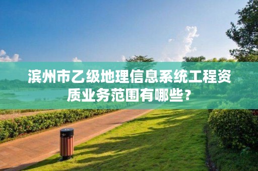 滨州市乙级地理信息系统工程资质业务范围有哪些?