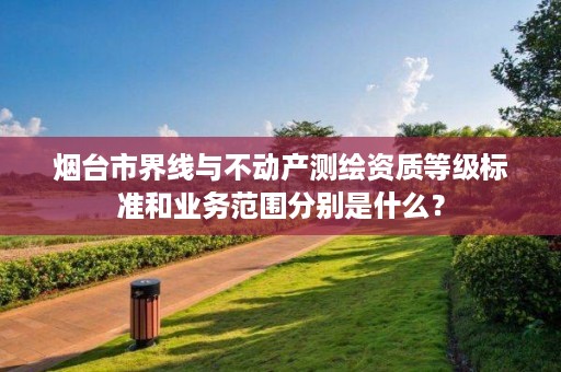 烟台市界线与不动产测绘资质等级标准和业务范围分别是什么?