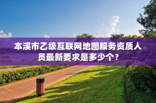本溪市乙级互联网地图服务资质人员最新要求是多少个?