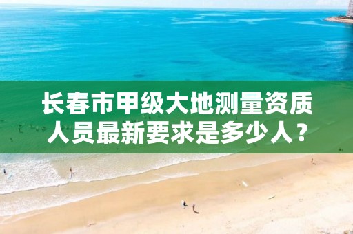 长春市甲级大地测量资质人员最新要求是多少人？