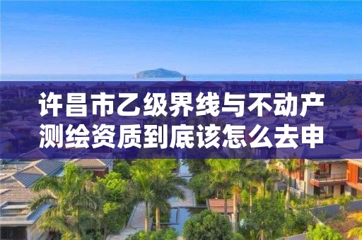 许昌市乙级界线与不动产测绘资质到底该怎么去申请?