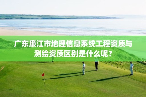 广东廉江市地理信息系统工程资质与测绘资质区别是什么呢?