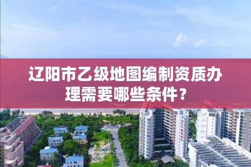 辽阳市乙级地图编制资质办理需要哪些条件？
