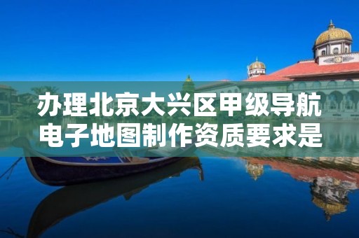 办理北京大兴区甲级导航电子地图制作资质要求是什么?