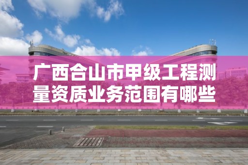 广西合山市甲级工程测量资质业务范围有哪些?