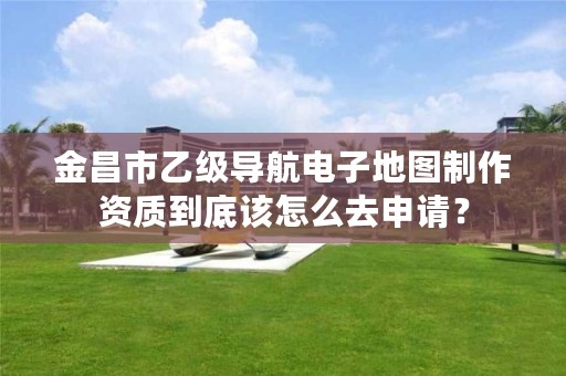 金昌市乙级导航电子地图制作资质到底该怎么去申请?