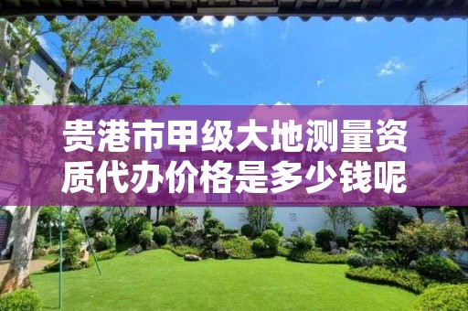 贵港市甲级大地测量资质代办价格是多少钱呢?