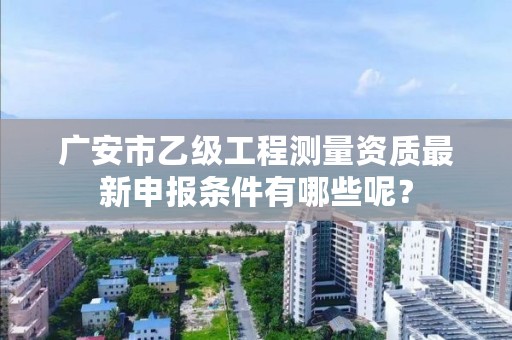 广安市乙级工程测量资质最新申报条件有哪些呢?