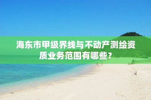 海东市甲级界线与不动产测绘资质业务范围有哪些？