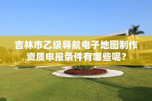 吉林市乙级导航电子地图制作资质申报条件有哪些呢?