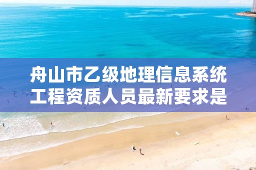 舟山市乙级地理信息系统工程资质人员最新要求是多少个?