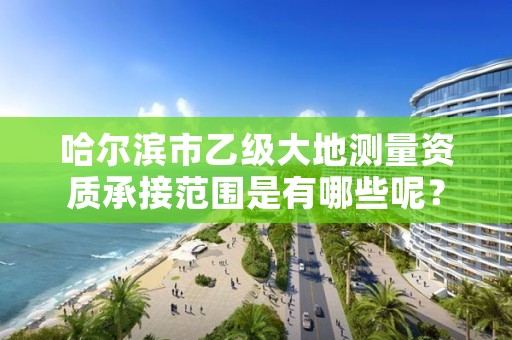 哈尔滨市乙级大地测量资质承接范围是有哪些呢?