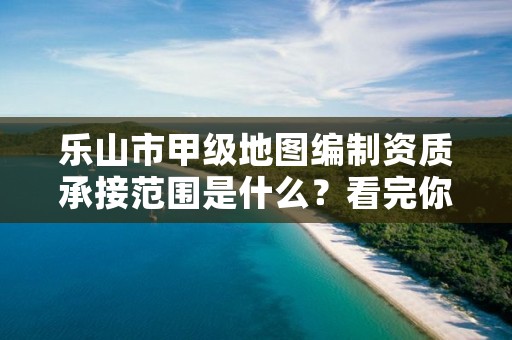 乐山市甲级地图编制资质承接范围是什么?看完你就知道了