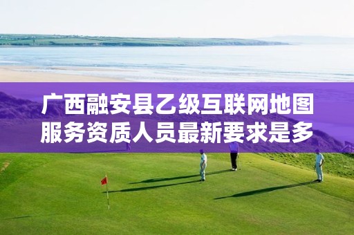 广西融安县乙级互联网地图服务资质人员最新要求是多少个?