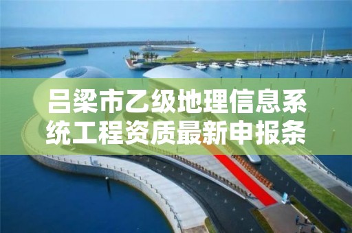 吕梁市乙级地理信息系统工程资质最新申报条件有哪些呢?