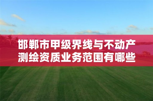 邯郸市甲级界线与不动产测绘资质业务范围有哪些？