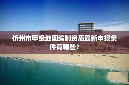 忻州市甲级地图编制资质最新申报条件有哪些？