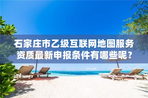 石家庄市乙级互联网地图服务资质最新申报条件有哪些呢?