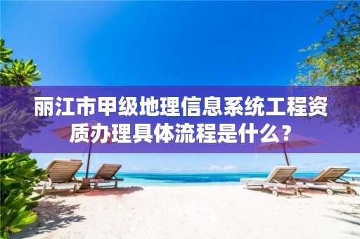 丽江市甲级地理信息系统工程资质办理具体流程是什么？