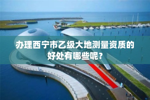 办理西宁市乙级大地测量资质的好处有哪些呢？