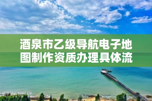 酒泉市乙级导航电子地图制作资质办理具体流程是什么?