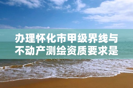 办理怀化市甲级界线与不动产测绘资质要求是什么?