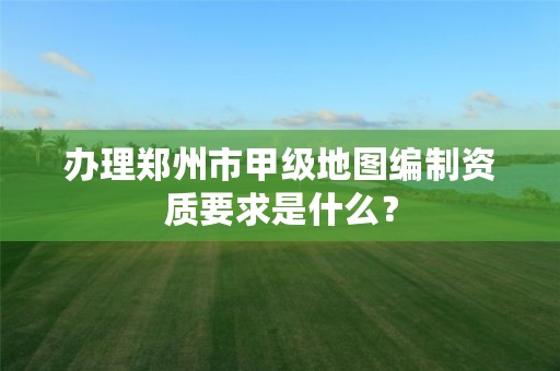 办理郑州市甲级地图编制资质要求是什么?