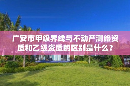 广安市甲级界线与不动产测绘资质和乙级资质的区别是什么?