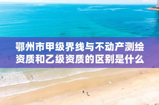 鄂州市甲级界线与不动产测绘资质和乙级资质的区别是什么?