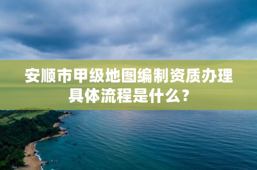 安顺市甲级地图编制资质办理具体流程是什么?