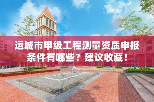 运城市甲级工程测量资质申报条件有哪些?建议收藏!