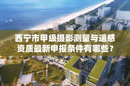 西宁市甲级摄影测量与遥感资质最新申报条件有哪些？