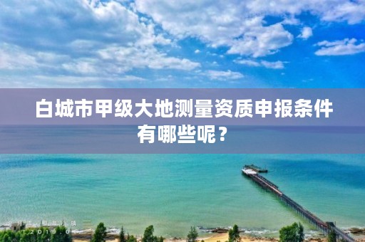 白城市甲级大地测量资质申报条件有哪些呢？