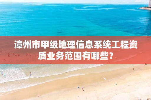 漳州市甲级地理信息系统工程资质业务范围有哪些?