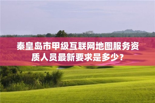 秦皇岛市甲级互联网地图服务资质人员最新要求是多少?