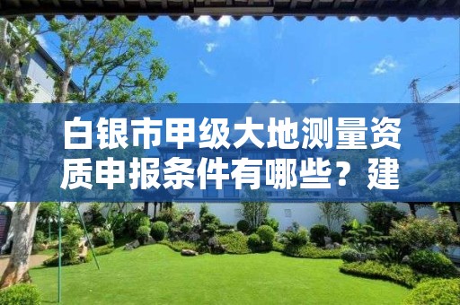 白银市甲级大地测量资质申报条件有哪些?建议收藏!