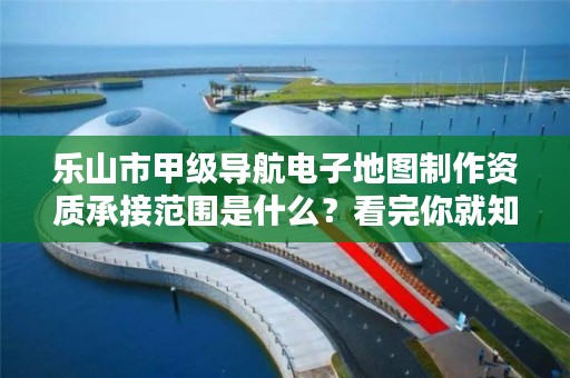 乐山市甲级导航电子地图制作资质承接范围是什么?看完你就知道了