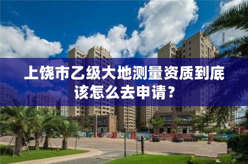 上饶市乙级大地测量资质到底该怎么去申请?