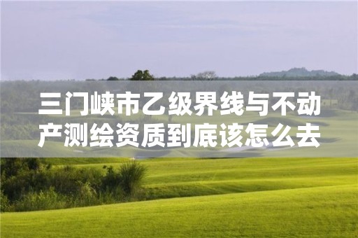 三门峡市乙级界线与不动产测绘资质到底该怎么去申请?