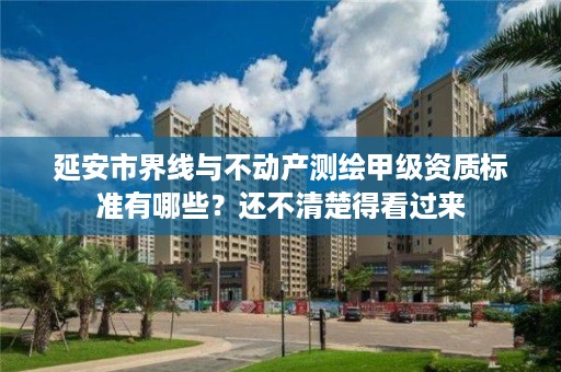 延安市界线与不动产测绘甲级资质标准有哪些?还不清楚得看过来