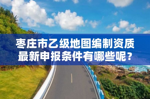 枣庄市乙级地图编制资质最新申报条件有哪些呢?