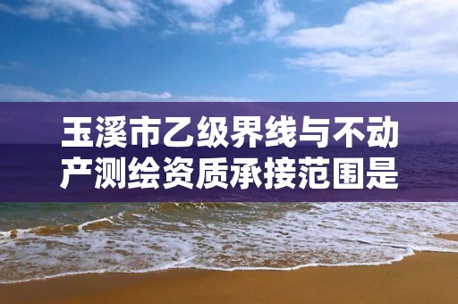 玉溪市乙级界线与不动产测绘资质承接范围是有哪些呢?