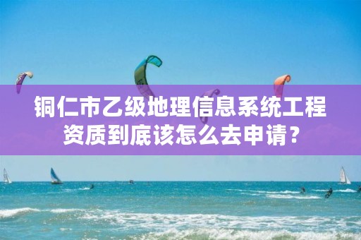 铜仁市乙级地理信息系统工程资质到底该怎么去申请?