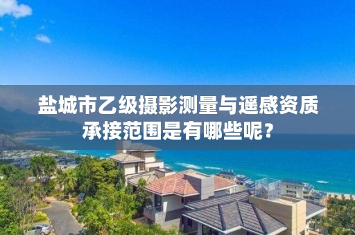 盐城市乙级摄影测量与遥感资质承接范围是有哪些呢?