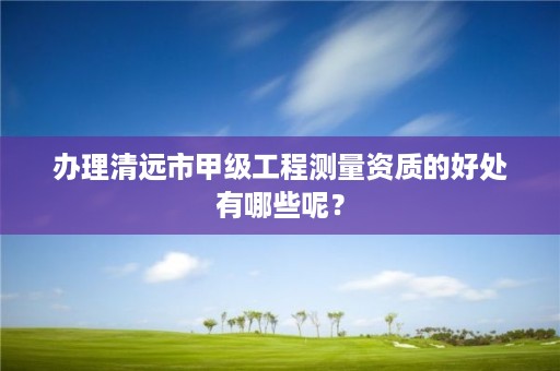 办理清远市甲级工程测量资质的好处有哪些呢?