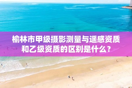 榆林市甲级摄影测量与遥感资质和乙级资质的区别是什么?