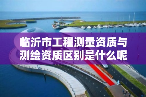 临沂市工程测量资质与测绘资质区别是什么呢?