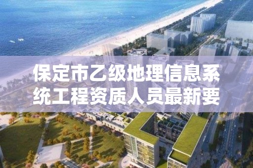 保定市乙级地理信息系统工程资质人员最新要求是多少个?