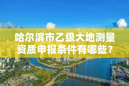 哈尔滨市乙级大地测量资质申报条件有哪些？建议收藏！